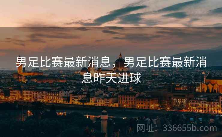 男足比赛最新消息，男足比赛最新消息昨天进球
