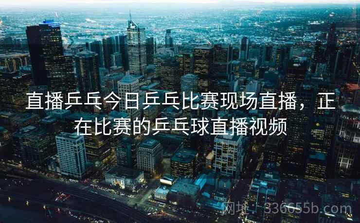 直播乒乓今日乒乓比赛现场直播，正在比赛的乒乓球直播视频