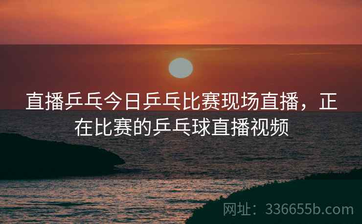 直播乒乓今日乒乓比赛现场直播，正在比赛的乒乓球直播视频