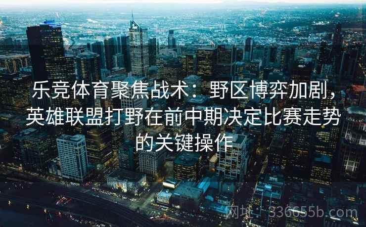 乐竞体育聚焦战术：野区博弈加剧，英雄联盟打野在前中期决定比赛走势的关键操作