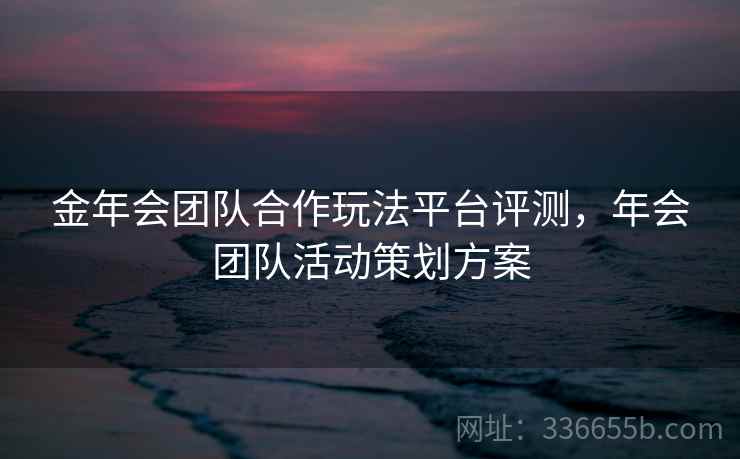 金年会团队合作玩法平台评测，年会团队活动策划方案