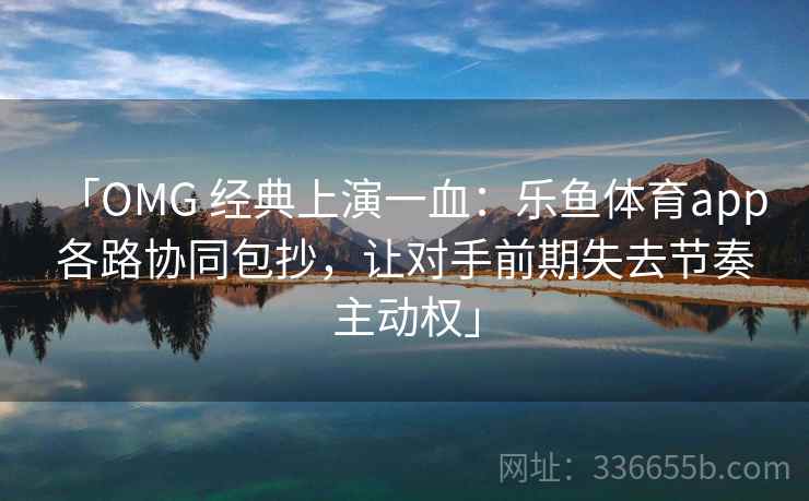 「OMG 经典上演一血：乐鱼体育app 各路协同包抄，让对手前期失去节奏主动权」