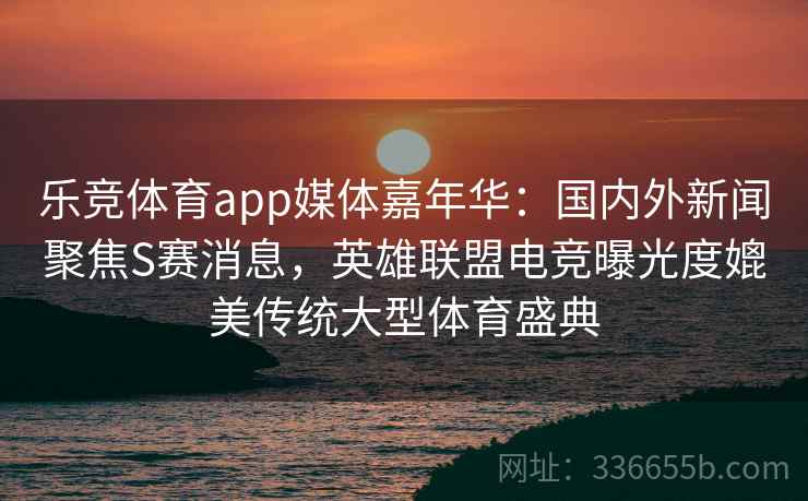 乐竞体育app媒体嘉年华：国内外新闻聚焦S赛消息，英雄联盟电竞曝光度媲美传统大型体育盛典