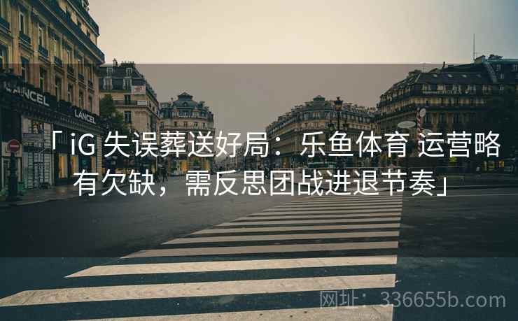 「 iG 失误葬送好局：乐鱼体育 运营略有欠缺，需反思团战进退节奏」