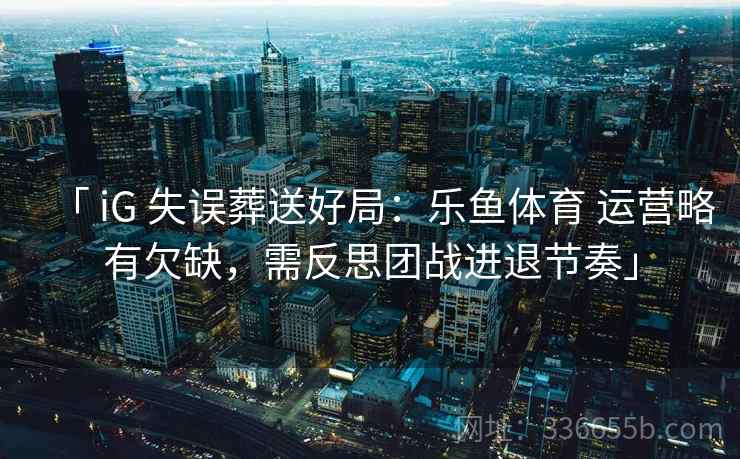 「 iG 失误葬送好局：乐鱼体育 运营略有欠缺，需反思团战进退节奏」