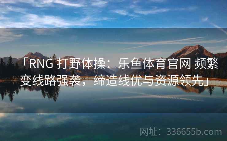 「RNG 打野体操：乐鱼体育官网 频繁变线路强袭，缔造线优与资源领先」