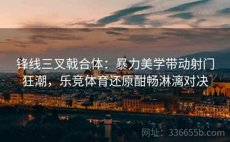 锋线三叉戟合体：暴力美学带动射门狂潮，乐竞体育还原酣畅淋漓对决