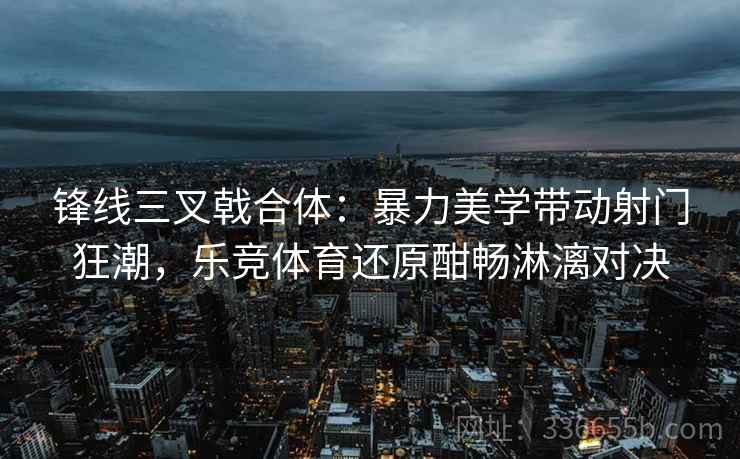 锋线三叉戟合体：暴力美学带动射门狂潮，乐竞体育还原酣畅淋漓对决