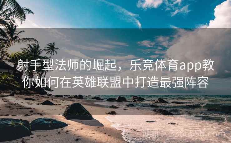射手型法师的崛起，乐竞体育app教你如何在英雄联盟中打造最强阵容