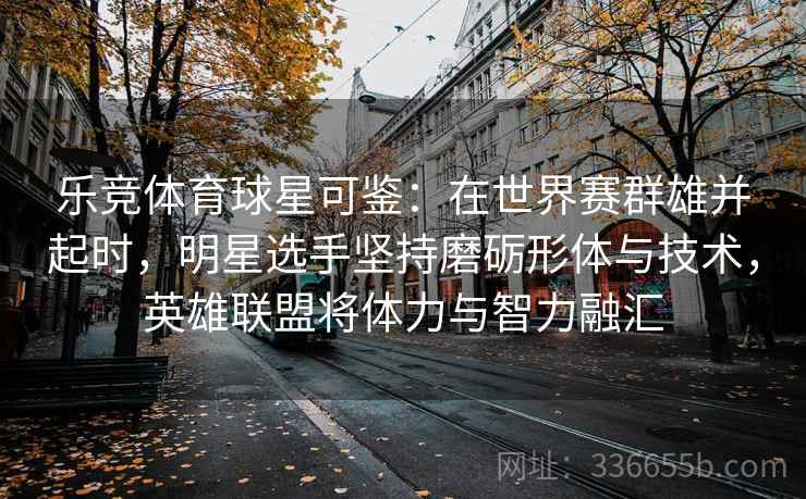 乐竞体育球星可鉴：在世界赛群雄并起时，明星选手坚持磨砺形体与技术，英雄联盟将体力与智力融汇
