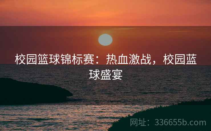 校园篮球锦标赛：热血激战，校园蓝球盛宴