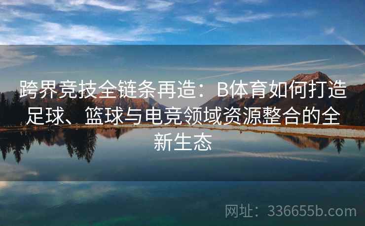 跨界竞技全链条再造：B体育如何打造足球、篮球与电竞领域资源整合的全新生态