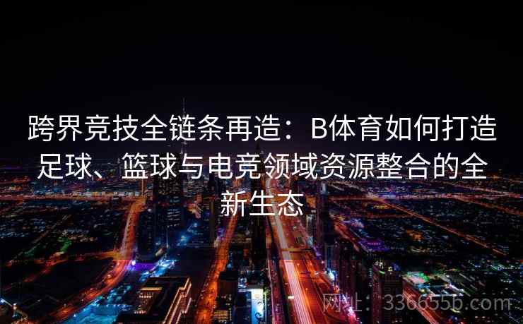 跨界竞技全链条再造：B体育如何打造足球、篮球与电竞领域资源整合的全新生态