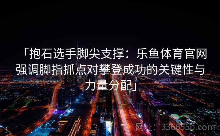 「抱石选手脚尖支撑：乐鱼体育官网 强调脚指抓点对攀登成功的关键性与力量分配」