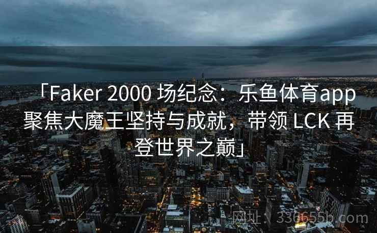 「Faker 2000 场纪念：乐鱼体育app 聚焦大魔王坚持与成就，带领 LCK 再登世界之巅」