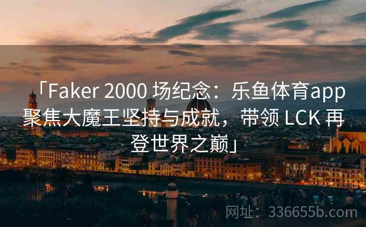 「Faker 2000 场纪念：乐鱼体育app 聚焦大魔王坚持与成就，带领 LCK 再登世界之巅」