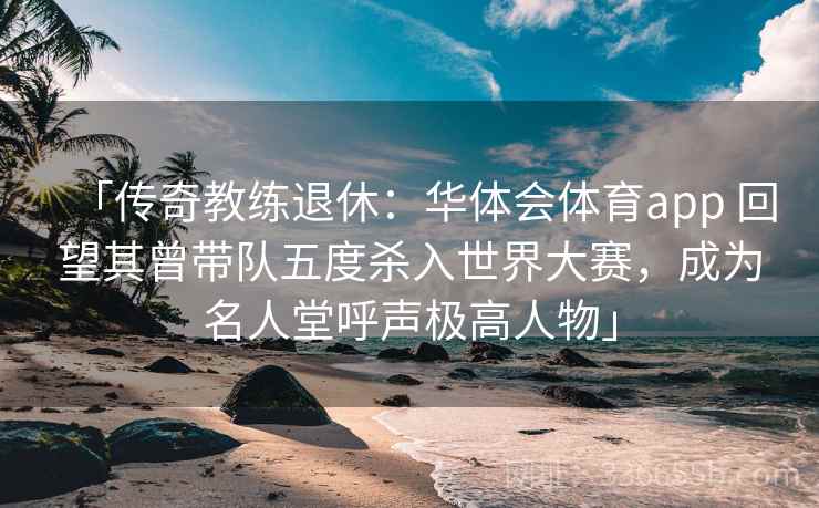 「传奇教练退休：华体会体育app 回望其曾带队五度杀入世界大赛，成为名人堂呼声极高人物」