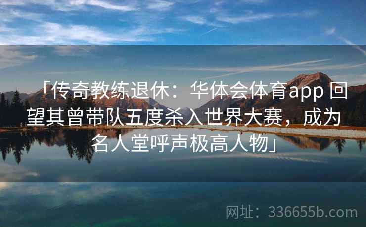 「传奇教练退休：华体会体育app 回望其曾带队五度杀入世界大赛，成为名人堂呼声极高人物」