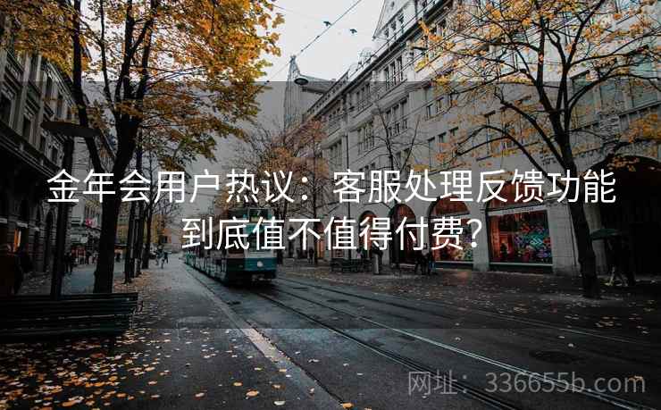 金年会用户热议：客服处理反馈功能到底值不值得付费？