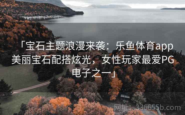 「宝石主题浪漫来袭：乐鱼体育app 美丽宝石配搭炫光，女性玩家最爱PG电子之一」