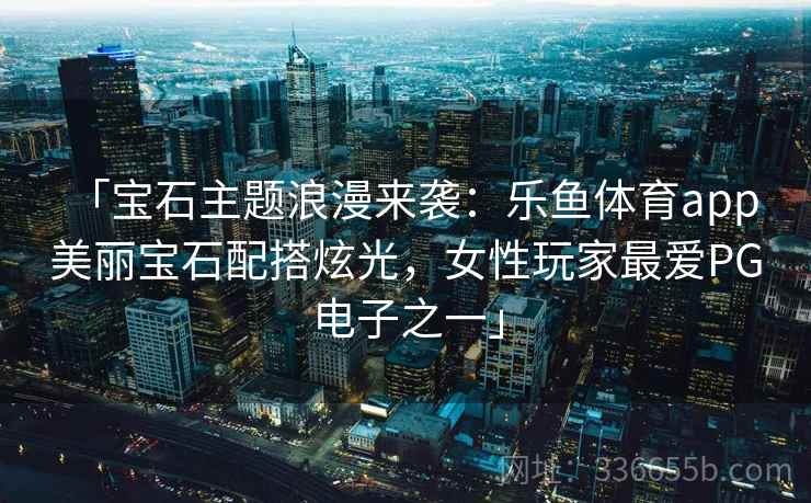 「宝石主题浪漫来袭：乐鱼体育app 美丽宝石配搭炫光，女性玩家最爱PG电子之一」