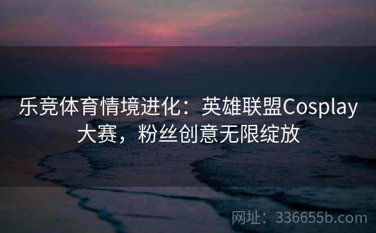 乐竞体育情境进化：英雄联盟Cosplay大赛，粉丝创意无限绽放