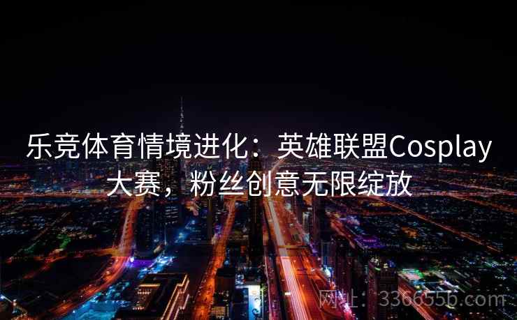 乐竞体育情境进化：英雄联盟Cosplay大赛，粉丝创意无限绽放
