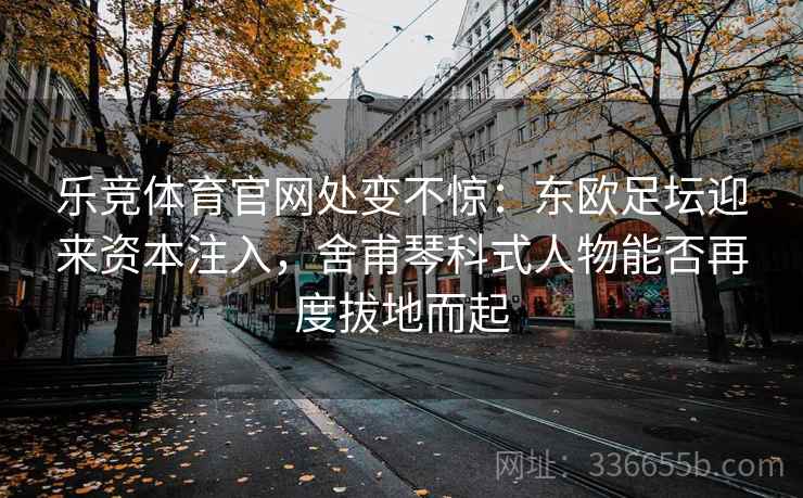 乐竞体育官网处变不惊：东欧足坛迎来资本注入，舍甫琴科式人物能否再度拔地而起