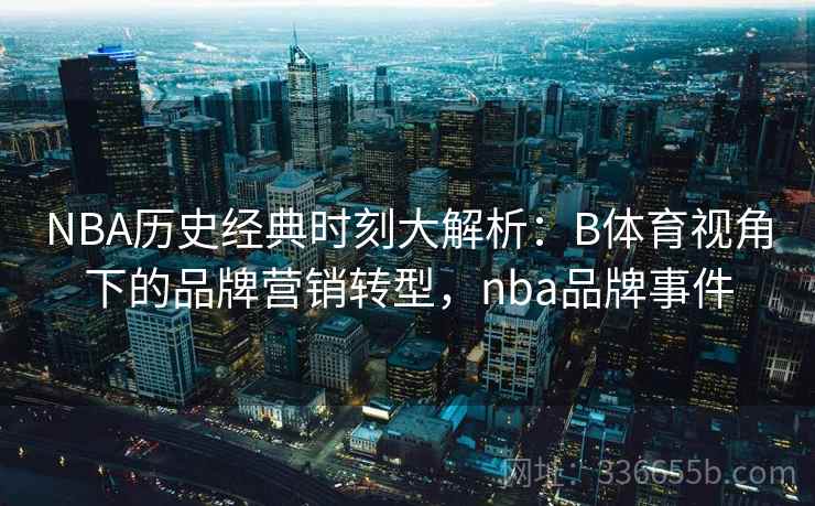 NBA历史经典时刻大解析：B体育视角下的品牌营销转型，nba品牌事件