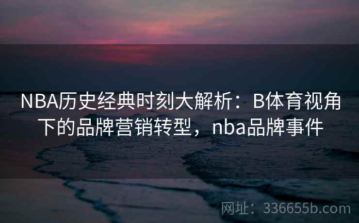 NBA历史经典时刻大解析：B体育视角下的品牌营销转型，nba品牌事件