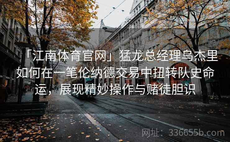 「江南体育官网」猛龙总经理乌杰里如何在一笔伦纳德交易中扭转队史命运，展现精妙操作与赌徒胆识
