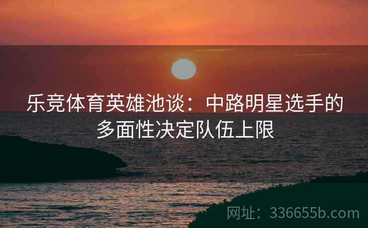 乐竞体育英雄池谈：中路明星选手的多面性决定队伍上限