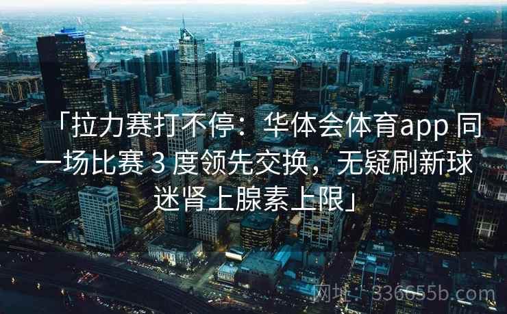 「拉力赛打不停：华体会体育app 同一场比赛 3 度领先交换，无疑刷新球迷肾上腺素上限」