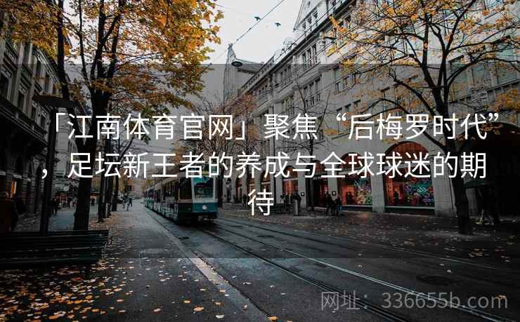 「江南体育官网」聚焦“后梅罗时代”，足坛新王者的养成与全球球迷的期待