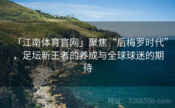 「江南体育官网」聚焦“后梅罗时代”，足坛新王者的养成与全球球迷的期待