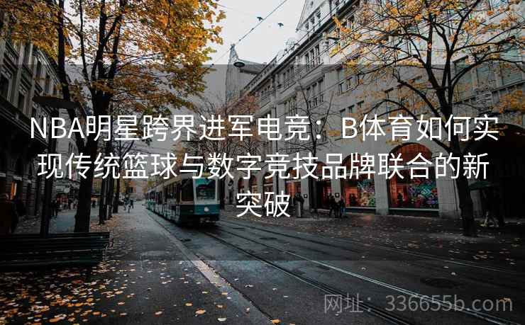 NBA明星跨界进军电竞：B体育如何实现传统篮球与数字竞技品牌联合的新突破