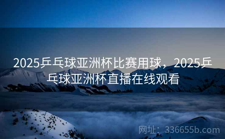 2025乒乓球亚洲杯比赛用球，2025乒乓球亚洲杯直播在线观看