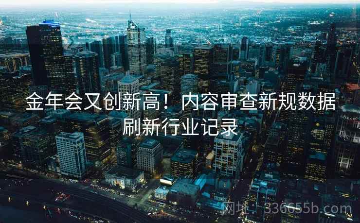 金年会又创新高！内容审查新规数据刷新行业记录