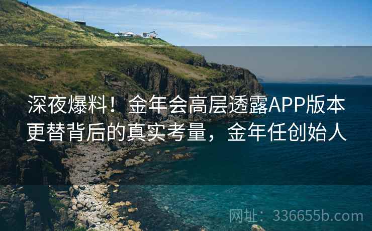 深夜爆料！金年会高层透露APP版本更替背后的真实考量，金年任创始人