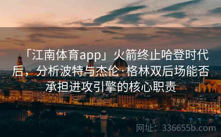 「江南体育app」火箭终止哈登时代后，分析波特与杰伦·格林双后场能否承担进攻引擎的核心职责